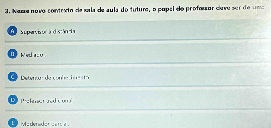 Nesse novo contexto de sala de aula do futuro, o papel do professor deve ser de um:
A Supervisor à distância.
B Mediador.
C Detentor de conhecimento.
D Professor tradicional.
E Moderador parcial.