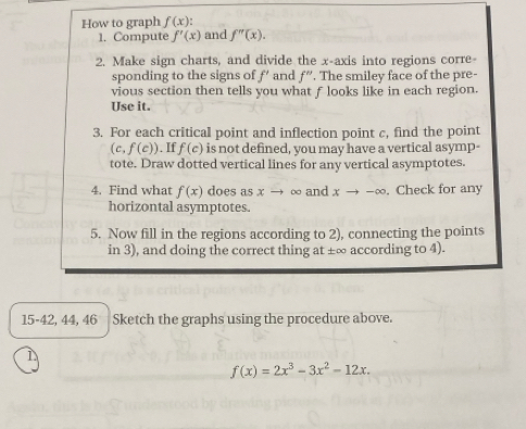 How to graph f(x)
1. Compute f'(x) and f''(x). 
2. Make sign charts, and divide the x-axis into regions corre- 
sponding to the signs of f’ and f''. The smiley face of the pre- 
vious section then tells you what f looks like in each region. 
Use it. 
3. For each critical point and inflection point c, find the point
(c,f(c)). If f(c) is not defined, you may have a vertical asymp- 
tote. Draw dotted vertical lines for any vertical asymptotes. 
4. Find what f(x) does as xto ∞ and xto -∈fty. Check for any 
horizontal asymptotes. 
5. Now fill in the regions according to 2), connecting the points 
in 3), and doing the correct thing at ±∞ according to 4). 
15-42, 44, 46 Sketch the graphs using the procedure above.
f(x)=2x^3-3x^2-12x.