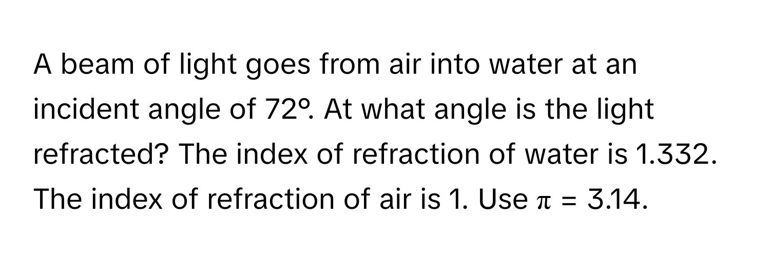 A beam of light goes from air into water at an incident angle of 72°. At what angle is the light refracted? The index of refraction of water is 1.332. The index of refraction of air is 1. Use π = 3.14.