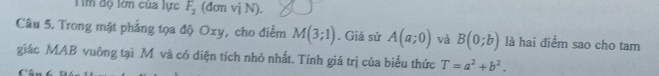 Tìm độ lớn của lực F_2 (đơn vj N). 
Câu 5. Trong mặt phẳng tọa độ Oxy, cho điểm M(3;1). Giả sử A(a;0) và B(0;b) là hai điểm sao cho tam 
giác MAB vuông tại M và có diện tích nhỏ nhất. Tính giá trị của biểu thức T=a^2+b^2.