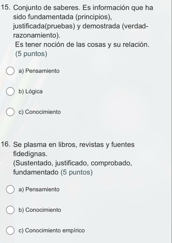 Conjunto de saberes. Es información que ha
sido fundamentada (principios),
justificada(pruebas) y demostrada (verdad-
razonamiento).
Es tener noción de las cosas y su relación.
(5 puntos)
a) Pensamiento
b) Lógica
c) Conocimiento
16. Se plasma en libros, revistas y fuentes
fidedignas.
(Sustentado, justificado, comprobado,
fundamentado (5 puntos)
a) Pensamiento
b) Conocimiento
c) Conocimiento empírico