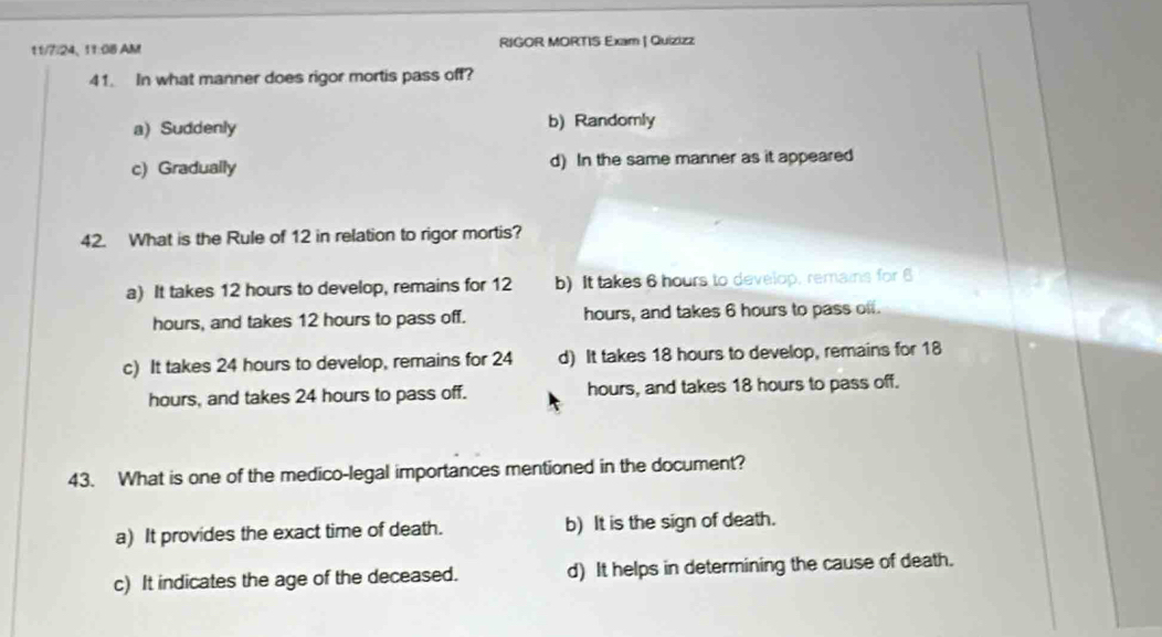 11/7/24、 11:08 AM RIGOR MORTIS Exam | Quizizz
41. In what manner does rigor mortis pass off?
a) Suddenly b) Randomly
c) Gradually d) In the same manner as it appeared
42. What is the Rule of 12 in relation to rigor mortis?
a) It takes 12 hours to develop, remains for 12 b) It takes 6 hours to develop, remains for 6
hours, and takes 12 hours to pass off. hours, and takes 6 hours to pass off.
c) It takes 24 hours to develop, remains for 24 d) It takes 18 hours to develop, remains for 18
hours, and takes 24 hours to pass off. hours, and takes 18 hours to pass off.
43. What is one of the medico-legal importances mentioned in the document?
a) It provides the exact time of death. b) It is the sign of death.
c) It indicates the age of the deceased. d) It helps in determining the cause of death.