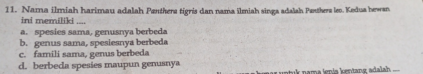 Nama ilmiah harimau adalah Pænthera tigris dan nama ilmiah singa adalah Pænthera leo. Kedua hewan
ini memiliki ....
a. spesies sama, genusnya berbeda
b. genus sama, spesiesnya berbeda
c. famili sama, genus berbeda
d. berbeda spesies maupun genusnya
i n nama ienis kentang adalah ....