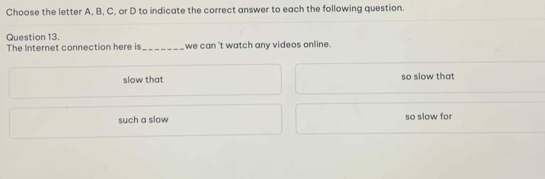 Choose the letter A, B, C, or D to indicate the correct answer to each the following question.
Question 13.
The Internet connection here is_ we can 't watch any videos online.
slow that so slow that
such a slow so slow for