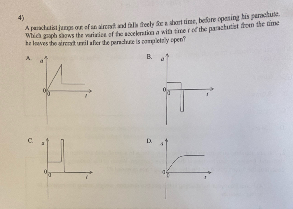 A parachutist jumps out of an aircraft and falls freely for a short time, before opening his parachute.
Which graph shows the variation of the acceleration a with time z of the parachutist from the time
he leaves the aircraft until after the parachute is completely open?
A.
B.
C. a
D
00
t