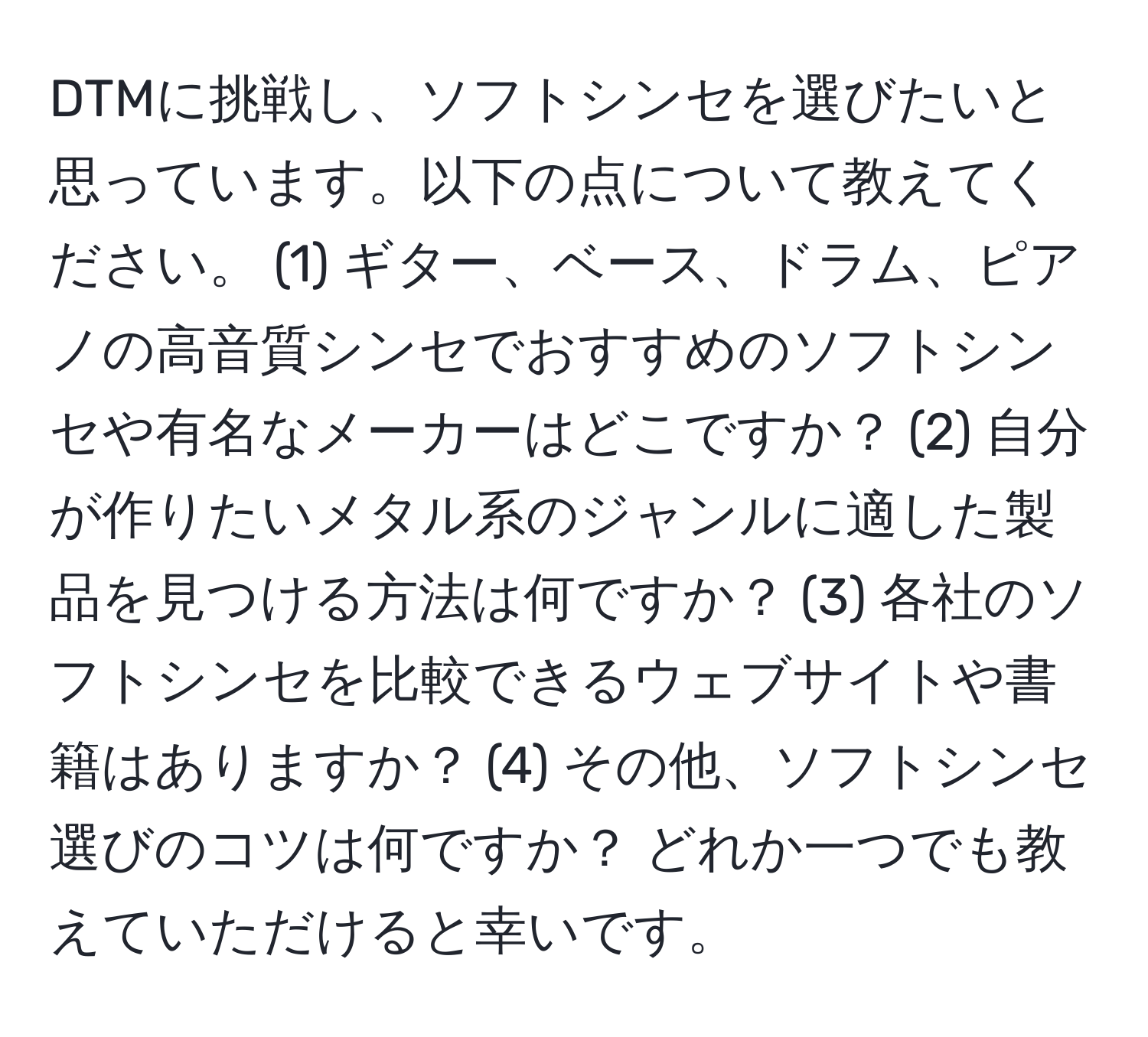 DTMに挑戦し、ソフトシンセを選びたいと思っています。以下の点について教えてください。 (1) ギター、ベース、ドラム、ピアノの高音質シンセでおすすめのソフトシンセや有名なメーカーはどこですか？ (2) 自分が作りたいメタル系のジャンルに適した製品を見つける方法は何ですか？ (3) 各社のソフトシンセを比較できるウェブサイトや書籍はありますか？ (4) その他、ソフトシンセ選びのコツは何ですか？ どれか一つでも教えていただけると幸いです。