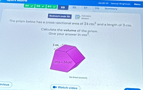 ArX Maths
34,061 xp Samuel Wrightson Menu
BA 80 sC 5D 5E BF sG Summary
Bookwork cade: 5D allowed Calculator
The prism below has a cross-sectional area of 24cm^2 and a length of 3 cm.
Calculate the volume of the prism.
Give your answer in cm^3.
Not drawn accurately
evious Watch video