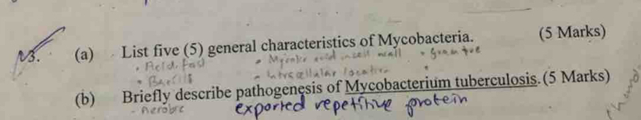 V3. (a) List five (5) general characteristics of Mycobacteria. (5 Marks) 
(b) Briefly describe pathogenesis of Mycobacterium tuberculosis.(5 Marks)