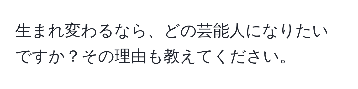 生まれ変わるなら、どの芸能人になりたいですか？その理由も教えてください。