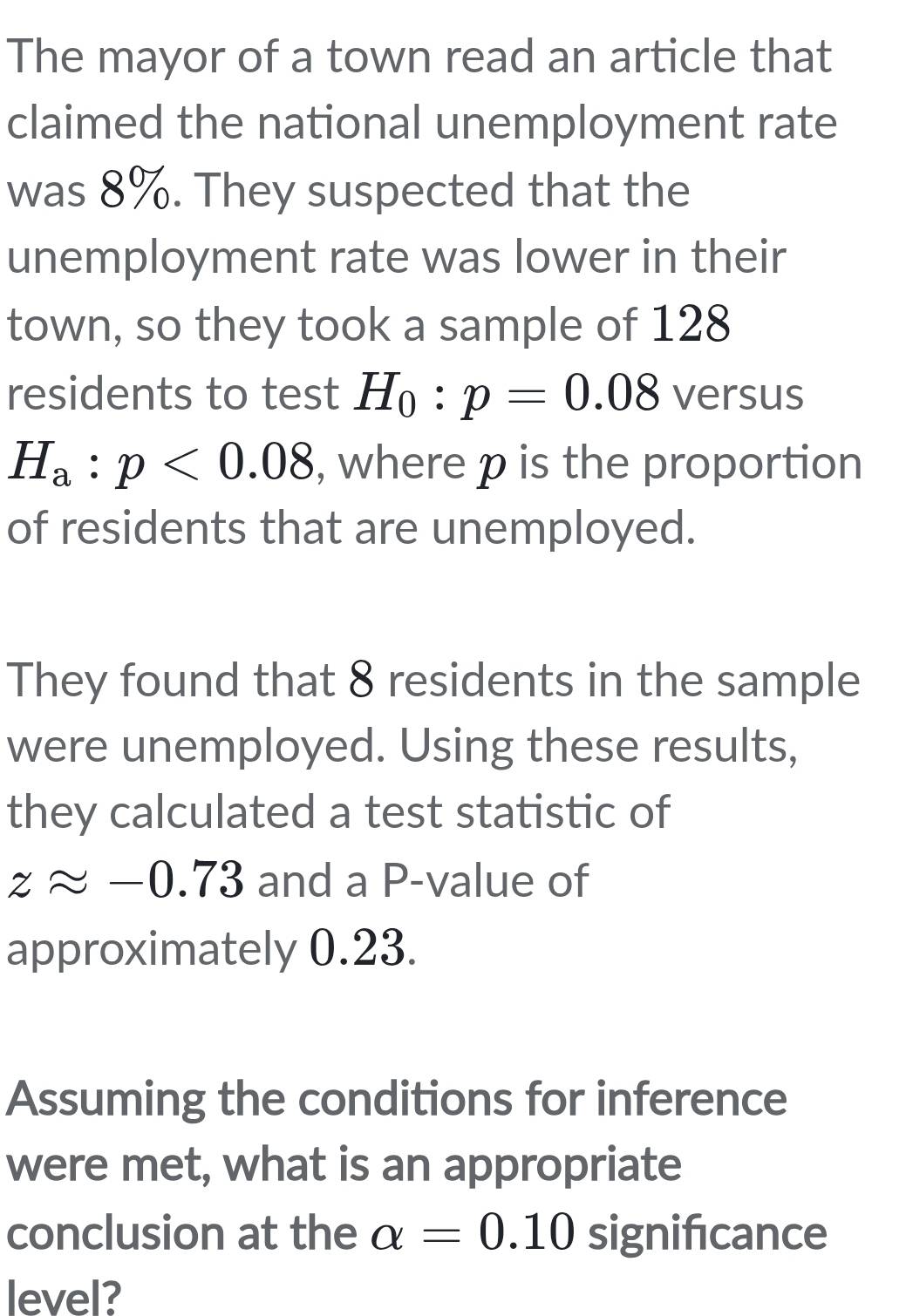 The mayor of a town read an article that 
claimed the national unemployment rate 
was 8%. They suspected that the 
unemployment rate was lower in their 
town, so they took a sample of 128
residents to test H_0:p=0.08 versus
H_a:p<0.08 , where p is the proportion 
of residents that are unemployed. 
They found that 8 residents in the sample 
were unemployed. Using these results, 
they calculated a test statistic of
zapprox -0.73 and a P -value of 
approximately 0.23. 
Assuming the conditions for inference 
were met, what is an appropriate 
conclusion at the alpha =0.10 significance 
level?