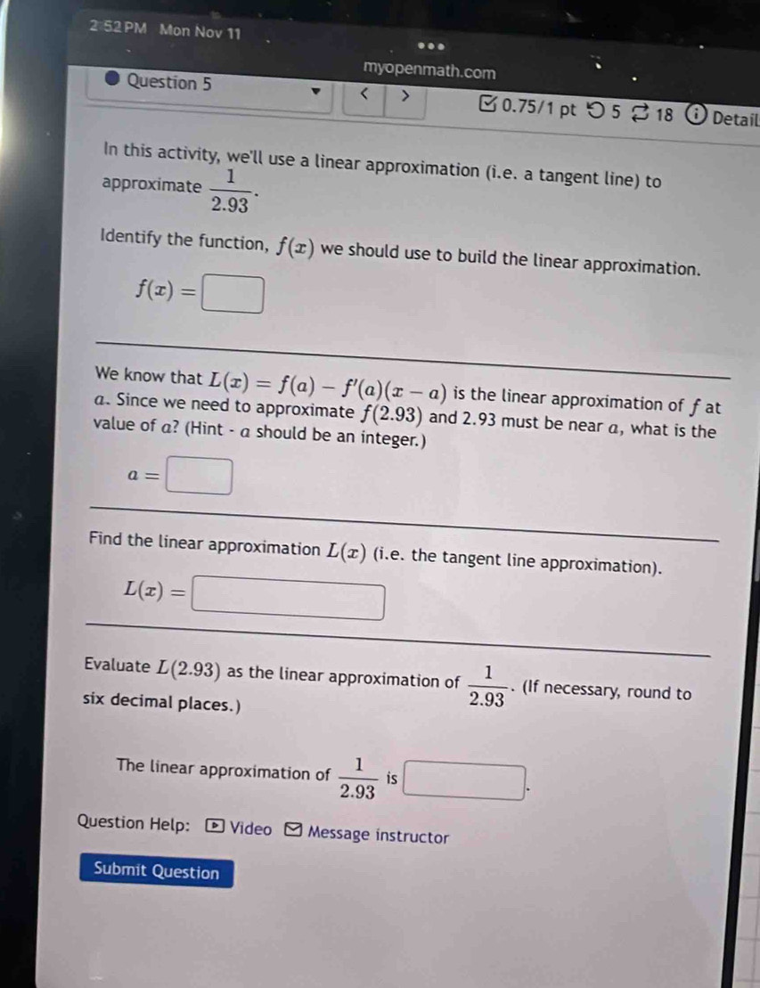 2 52 PM Mon Nov 11 
myopenmath.com 
Question 5 
< > 0.75/1 pt つ 5 2 18 i Detail 
In this activity, we'll use a linear approximation (i.e. a tangent line) to 
approximate  1/2.93 . 
Identify the function, f(x) we should use to build the linear approximation.
f(x)=□
We know that L(x)=f(a)-f'(a)(x-a) is the linear approximation of fat 
. Since we need to approximate f(2.93) and 2.93 must be near a, what is the 
value of a? (Hint - a should be an integer.)
a=□
Find the linear approximation L(x) (i.e. the tangent line approximation).
L(x)=□
Evaluate L(2.93) as the linear approximation of  1/2.93 . (If necessary, round to 
six decimal places.) 
The linear approximation of  1/2.93  is □. 
Question Help: Video Message instructor 
Submit Question