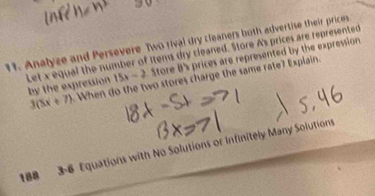 Analyze and Persevere Two rival dry cleaners both advertise their prices 
Let x equal the number of items dry cleaned. Store A's prices are represented 
by the expression 15x-2 Store B's prices are represented by the expression
3(8x+7) When do the two stores charge the same rate? Explain. 
188 3-6 Equations with No Solutions or Infinitely Many Solutions