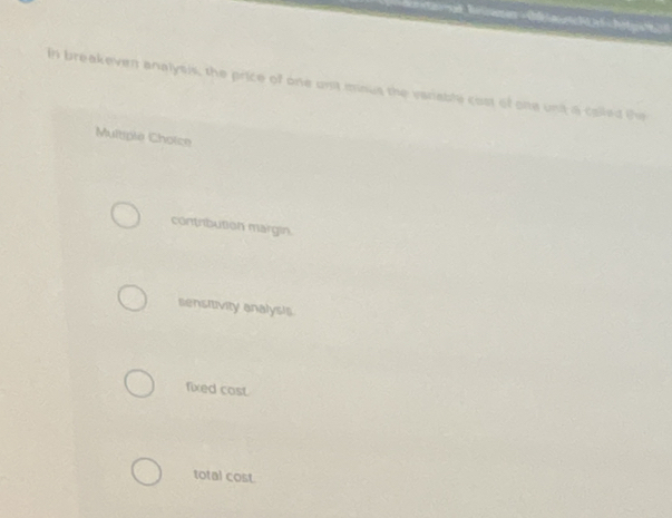 In breakeven analysis, the price of one un minus the variable cost of one unt a colled the
Multiple Choice
contribution margin.
sensitivity analysis
fixed cost.
total cost.