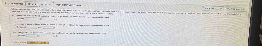 DETAILS MY NOTES BBUNDERSTAT13 6.1.009. ASK YOUR TEACHER PRACTICE ANOTHER 
At Burnt Mesa Pueblo, archaeological studies have used the method of tree-ring dating in an effort to determine when prehistoric people lived in the pueblo. Wood from several excavations gave a mean of (year) 1245 with a standard deviation of éll years. The distriuton of 
dates was more or less mound-shaped and symmetric about the mean. Use the empirical rule to estimate the following 
(a) a range of years centered about the mean in which about 68% of the data (tree-ring dates) will be found 
between □ a nd □ A.D. 
(b) a range of years centered about the mean in which about 95% of the data (tree-ring dates) wll be found 
between □ and □ A_.
(c) a range of years centered about the mean in which almost all the data (tree-ring dates) wll be found 
between □ and □ A.D. 
Need Help? m Wass