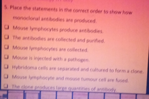 Place the statements in the correct order to show how
monocional antibodies are produced.
Mouse lymphocytes produce antibodies.
The antibodies are collected and purified.
Mouse lymphocytes are collected.
Mouse is injected with a pathogen.
Hybridoma cells are separated and cultured to form a clone.
Mouse lymphocyte and mouse tumour cell are fused.
The clone produces large quantities of antibody