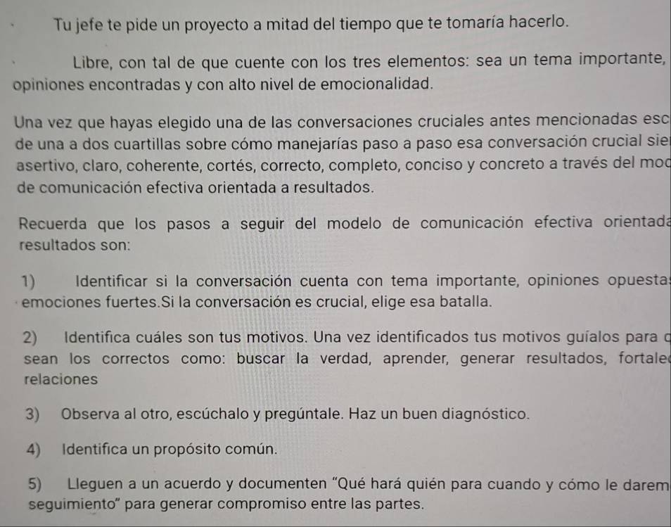 Tu jefe te pide un proyecto a mitad del tiempo que te tomaría hacerlo. 
Libre, con tal de que cuente con los tres elementos: sea un tema importante, 
opiniones encontradas y con alto nivel de emocionalidad. 
Una vez que hayas elegido una de las conversaciones cruciales antes mencionadas esc 
de una a dos cuartillas sobre cómo manejarías paso a paso esa conversación crucial sie 
asertivo, claro, coherente, cortés, correcto, completo, conciso y concreto a través del mod 
de comunicación efectiva orientada a resultados. 
Recuerda que los pasos a seguir del modelo de comunicación efectiva orientada 
resultados son: 
1) Identificar si la conversación cuenta con tema importante, opiniones opuesta 
emociones fuertes.Si la conversación es crucial, elige esa batalla. 
2) Identifica cuáles son tus motivos. Una vez identificados tus motivos guíalos para o 
sean los correctos como: buscar la verdad, aprender, generar resultados, fortaler 
relaciones 
3) Observa al otro, escúchalo y pregúntale. Haz un buen diagnóstico. 
4) Identifica un propósito común. 
5) Lleguen a un acuerdo y documenten "Qué hará quién para cuando y cómo le darem 
seguimiento' para generar compromiso entre las partes.