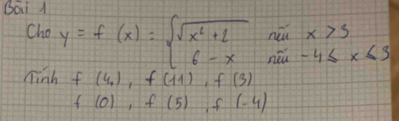 Bai 1 
Cho y=f(x)=beginarrayl sqrt(x^2+2) 6-xendarray. beginarrayr nillx>3 niu-4≤ x≤ 3endarray
Tinh f(4_1), f(11), f(3)
f(0), f(5) ,f(-4)