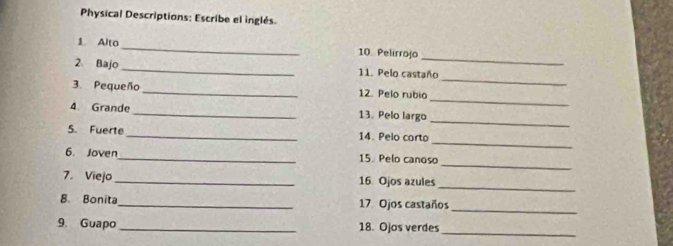 Physical Descriptions: Escribe el inglés. 
_ 
1 Alto _10. Pelirrojo 
_ 
2 Bajo _11. Pelo castaño 
_ 
3. Pequeño _12. Pelo rubio 
_ 
4. Grande_ 13. Pelo largo 
_ 
5. Fuerte _14. Pelo corto 
_ 
6. Joven_ 15. Pelo canoso 
_ 
7. Viejo _ 16 Ojos azules 
_ 
8. Bonita_ 17 Ojos castaños 
_ 
9. Guapo _18. Ojos verdes