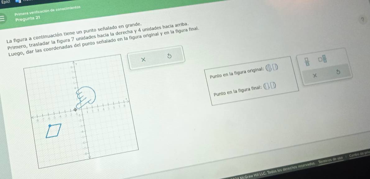 Epicl 
Primera verificación de conocimientos 
Pregunta 21 
? 
La figura a continuación tiene un punto señalado en grande. 
Primero, trasladar la figura 7 unidades hacia la derecha y 4 unidades hacia arriba. 
Luego, dar las coordenadas del punto señalado en la figura original y en la figura finai. 
5 
5 
Punto en la figura original: sqrt()  □ /□   3 □ /□  
Punto en la figura final: 
McGraw Hill LLC. Todos los derechos reservados. Terminos de uso Cento as of