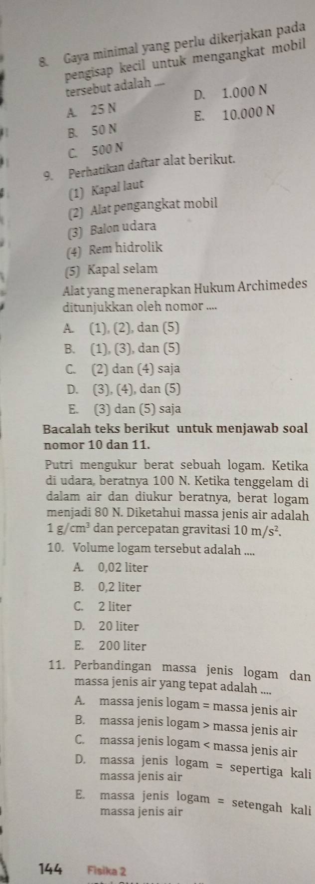 Gaya minimal yang perlu dikerjakan pada
pengisap kecil untuk mengangkat mobil
tersebut adalah_
D. 1.000 N
A. 25 N
E. 10.000 N
B. 50 N
C. 500 N
9. Perhatikan daftar alat berikut.
(1) Kapal laut
(2) Alat pengangkat mobil
(3) Balon udara
(4) Rem hidrolik
(5) Kapal selam
Alat yang menerapkan Hukum Archimedes
ditunjukkan oleh nomor ....
A. (1), (2), dan (5)
B. (1), (3), dan (5)
C. (2) dan (4) saja
D. (3), (4), dan (5)
E. (3) dan (5) saja
Bacalah teks berikut untuk menjawab soal
nomor 10 dan 11.
Putri mengukur berat sebuah logam. Ketika
di udara, beratnya 100 N. Ketika tenggelam di
dalam air dan diukur beratnya, berat logam
menjadi 80 N. Diketahui massa jenis air adalah
1g/cm^3 dan percepatan gravitasi 10m/s^2.
10. Volume logam tersebut adalah ....
A. 0,02 liter
B. 0,2 liter
C. 2 liter
D. 20 liter
E. 200 liter
11. Perbandingan massa jenis logam dan
massa jenis air yang tepat adalah ....
A. massa jenis logam = massa jenis air
B. massa jenis logam > massa jenis air
C. massa jenis logam < massa jenis air
 D. massa jenis logam = sepertiga kali
massa jenis air
E. massa jenis logam = setengah kali
massa jenis air
144 Fisika 2