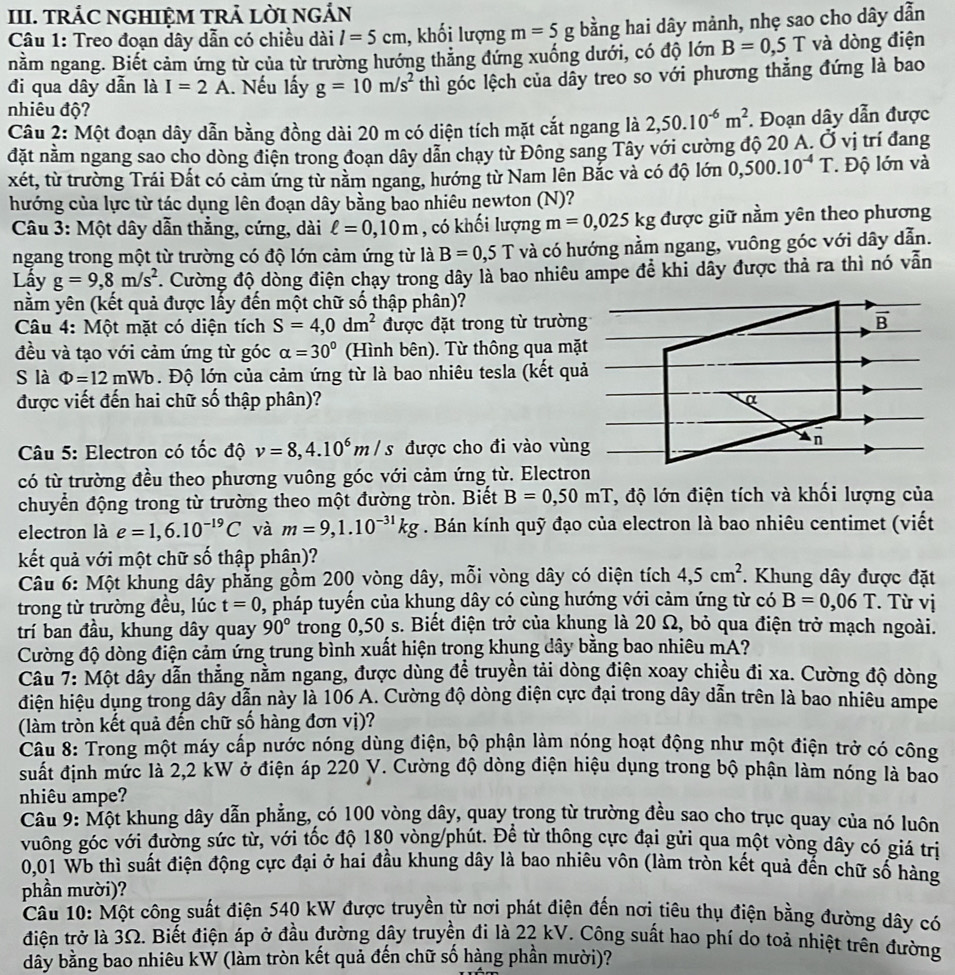 TRÁC NGHIỆM TRẢ LỜI NGẢN
Câu 1: Treo đoạn dây dẫn có chiều dài l=5cm , khối lượng m=5g bằng hai dây mảnh, nhẹ sao cho dây dẫn
nằm ngang. Biết cảm ứng từ của từ trường hướng thẳng đứng xuống dưới, có độ lớn B=0,5T và dòng điện
đi qua dây dẫn là I=2A.. Nếu lấy g=10m/s^2 thì góc lệch của dây treo so với phương thẳng đứng là bao
nhiêu độ?
Câu 2: Một đoạn dây dẫn bằng đồng dài 20 m có diện tích mặt cắt ngang là 2,50.10^(-6)m^2. Đoạn dây dẫn được
đặt nằm ngang sao cho dòng điện trong đoạn dây dẫn chạy từ Đông sang Tây với cường độ 20 A. Ở vị trí đang
xét, từ trường Trái Đất có cảm ứng từ nằm ngang, hướng từ Nam lên Bắc và có độ lớn 0,500.10^(-4)T Độ lớn và
hướng của lực từ tác dụng lên đoạn dây bằng bao nhiêu newton (N)?
Câu 3: Một dây dẫn thắng, cứng, dài ell =0,10m , có khối lượng m=0,025kg được giữ nằm yên theo phương
ngang trong một từ trường có độ lớn cảm ứng từ là B=0,5T và có hướng nằm ngang, vuông góc với dây dẫn.
Lấy g=9,8m/s^2. Cường độ dòng điện chạy trong dây là bao nhiêu ampe đề khi dãy được thả ra thì nó vẫn
nằm yên (kết quả được lấy đến một chữ số thập phân)?
Câu 4: Một mặt có diện tích S=4,0dm^2 được đặt trong từ trường overline B
đều và tạo với cảm ứng từ góc alpha =30° (Hình bên). Từ thông qua mặt
S là Phi =12mWb. Độ lớn của cảm ứng từ là bao nhiêu tesla (kết quả
được viết đến hai chữ số thập phân)? α
Câu 5: Electron có tốc độ v=8,4.10^6m/s được cho đi vào vùng
n
có từ trường đều theo phương vuông góc với cảm ứng từ. Electron
chuyển động trong từ trường theo một đường tròn. Biết B=0,50mT , độ lớn điện tích và khối lượng của
electron là e=1,6.10^(-19)C và m=9,1.10^(-31)kg. Bán kính quỹ đạo của electron là bao nhiêu centimet (viết
kết quả với một chữ số thập phân)?
Câu 6: Một khung dây phẳng gồm 200 vòng dây, mỗi vòng dây có diện tích 4,5cm^2. Khung dây được đặt
trong từ trường đều, lúc t=0 0, pháp tuyến của khung dây có cùng hướng với cảm ứng từ có B=0,06T Từ vị
trí ban đầu, khung dây quay 90° trong 0,50 s. Biết điện trở của khung là 20 Ω, bỏ qua điện trở mạch ngoài.
Cường độ dòng điện cảm ứng trung bình xuất hiện trong khung dây bằng bao nhiêu mA?
Câu 7: Một dẫy dẫn thắng nằm ngang, được dùng đề truyền tải dòng điện xoay chiều đi xa. Cường độ dòng
điện hiệu dụng trong dây dẫn này là 106 A. Cường độ dòng điện cực đại trong dây dẫn trên là bao nhiêu ampe
(làm tròn kết quả đến chữ số hàng đơn vị)?
Câu 8: Trong một máy cấp nước nóng dùng điện, bộ phận làm nóng hoạt động như một điện trở có công
suất định mức là 2,2 kW ở điện áp 220 V. Cường độ dòng điện hiệu dụng trong bộ phận làm nóng là bao
nhiêu ampe?
Câu 9: Một khung dây dẫn phẳng, có 100 vòng dây, quay trong từ trường đều sao cho trục quay của nó luôn
vuông góc với đường sức từ, với tốc độ 180 vòng/phút. Đề từ thông cực đại gửi qua một vòng dây có giá trị
0,01 Wb thì suất điện động cực đại ở hai đầu khung dây là bao nhiêu vôn (làm tròn kết quả đến chữ số hàng
phần mười)?
Câu 10: Một công suất điện 540 kW được truyền từ nơi phát điện đến nơi tiêu thụ điện bằng đường dây có
điện trở là 3Ω. Biết điện áp ở đầu đường dây truyền đi là 22 kV. Công suất hao phí do toả nhiệt trên đường
dây bằng bao nhiêu kW (làm tròn kết quả đến chữ số hàng phần mười)?