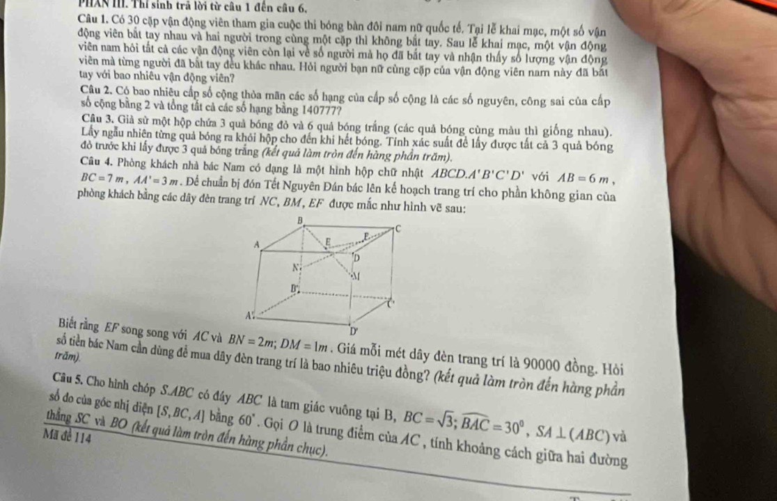 PHXN III. Thí sinh trã lời từ câu 1 đến cầu 6,
Câu 1. Có 30 cặp vận động viên tham gia cuộc thi bóng bàn đôi nam nữ quốc tế. Tại lễ khai mạc, một số vận
động viên bắt tay nhau và hai người trong cùng một cặp thì không bắt tay. Sau lễ khai mạc, một vận động
viên nam hôi tất cả các vận động viên còn lại về số người mà họ đã bắt tay và nhận thấy số lượng vận động
viên mà từng người đã bắt tay đều khác nhau. Hỏi người bạn nữ cùng cặp của vận động viên nam này đã bắt
tay với bao nhiêu vận động viên?
Câu 2. Cộ bao nhiêu cấp số cộng thỏa mãn các số hạng của cấp số cộng là các số nguyên, công sai của cấp
số cộng bằng 2 và tổng tắt cả các số hạng bằng 140777?
Câu 3. Giả sử một hộp chứa 3 quả bóng đỏ và 6 quả bóng trắng (các quả bóng cùng màu thì giống nhau).
Lầy ngẫu nhiên từng quả bóng ra khỏi hộp cho đến khi hết bóng. Tỉnh xác suất để lấy được tất cả 3 quả bóng
đỏ trước khi lấy được 3 quả bóng trắng (kết quả làm tròn đến hàng phần trăm).
Câu 4. Phòng khách nhà bác Nam có dạng là một hình hộp chữ nhật ABCD.A'B'C'D' với AB=6m,
BC=7m,AA'=3m. Để chuẩn bị đón Tết Nguyên Đán bác lên kế hoạch trang trí cho phần không gian của
phòng khách bằng các dây đèn trang trí NC, BM, EF được mắc như hình vẽ sau:
Biết rằng EF song song với AC và BN=2m;DM=1m. Giá mỗi mét dây đèn trang trí là 90000 đồng. Hòi
trăm).
số tiên bác Nam cần dùng đề mua dây đèn trang trí là bao nhiêu triệu đồng? (kết quả làm tròn đến hàng phần
Câu 5. Cho hình chóp S.ABC có đây ABC là tam giác vuông tại B, BC=sqrt(3);widehat BAC=30°,SA⊥ (ABC)vi
số do của góc nhị diện [S, DC,A bằng 60° Gọi O là trung điểm của AC , tính khoảng cách giữa hai đường
thẳng SC và BO (kết quả làm tròn đến hàng phần chục).
Mã đe 114