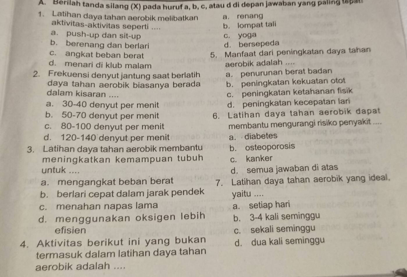 Berilah tanda silang (X) pada huruf a, b, c, atau d di depan jawaban yang paling  a
1. Latihan daya tahan aerobik melibatkan a. renang
aktivitas-aktivitas seperti .... b. lompat tali
a. push-up dan sit-up c. yoga
b. berenang dan berlari
d. bersepeda
c. angkat beban berat
5. Manfaat dari peningkatan daya tahan
d. menari di klub malam
aerobik adalah ....
2. Frekuensi denyut jantung saat berlatih a. penurunan berat badan
daya tahan aerobik biasanya berada b. peningkatan kekuatan otot
dalam kisaran ....
c. peningkatan ketahanan fisik
a. 30-40 denyut per menit d. peningkatan kecepatan lari
b. 50-70 denyut per menit
6. Latihan daya tahan aerobik dapat
c. 80-100 denyut per menit
membantu mengurangi risiko penyakit ....
d. 120-140 denyut per menit
a. diabetes
3. Latihan daya tahan aerobik membantu b. osteoporosis
meningkatkan kemampuan tubuh c. kanker
untuk .... d. semua jawaban di atas
a. mengangkat beban berat
7. Latihan daya tahan aerobik yang ideal,
b. berlari cepat dalam jarak pendek yaitu ....
c. menahan napas lama a. setiap hari
d. menggunakan oksigen lebih b. 3-4 kali seminggu
efisien c. sekali seminggu
4. Aktivitas berikut ini yang bukan d. dua kali seminggu
termasuk dalam latihan daya tahan
aerobik adalah ....