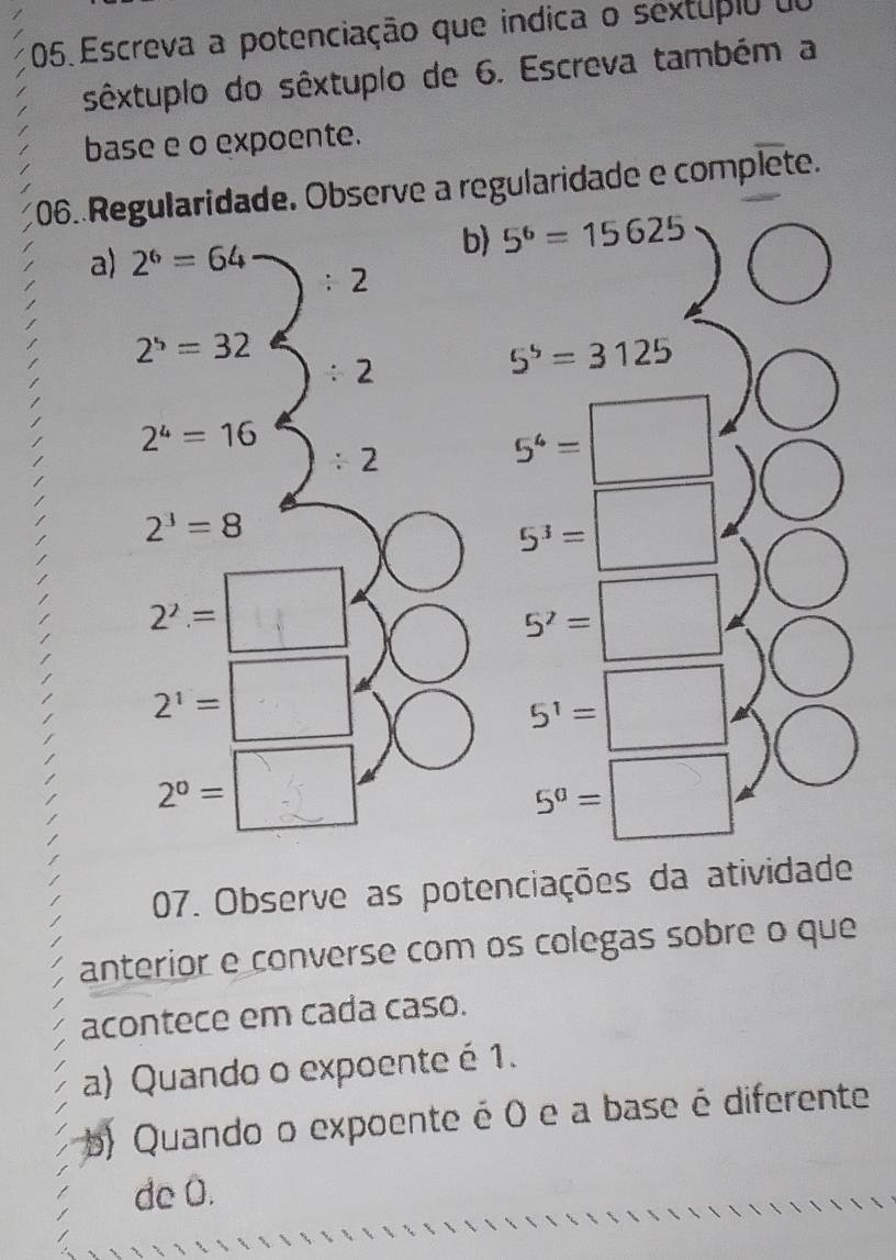 Escreva a potenciação que indica o sextupio do 
sêxtuplo do sêxtuplo de 6. Escreva também a 
base e o expoente. 
106. Regularidade. Observe a regularidade e complete. 
a) 2^6=64
b 5^6=15625
2
2^5=32
2
5^5=3125
2^4=16
/ 2
5^4=□
2^3=8
5^3=□
2^2.= _-i
5^7=□.
^circ 
2^1= □
5^1=□
2^0= :□
5^0=□
07. Observe as potenciações da atividade 
anterior e converse com os colegas sobre o que 
acontece em cada caso. 
a) Quando o expoente é 1. 
b) Quando o expoente é 0 e a base é diferente 
de 0.