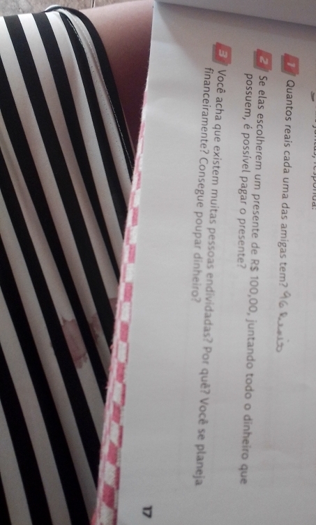 Quantos reais cada uma das amigas tem? 
2 Se elas escolherem um presente de R$ 100,00, juntando todo o dinheiro que 
possuem, é possível pagar o presente? 
E Você acha que existem muitas pessoas endividadas? Por quê? Você se planeja 
financeiramente? Consegue poupar dinheiro?