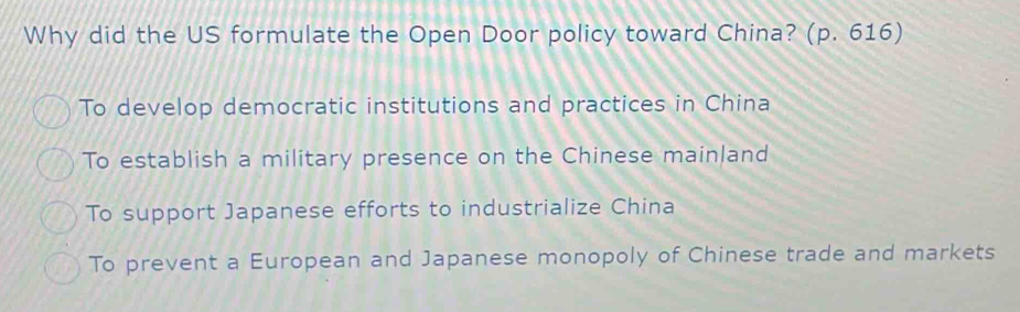 Why did the US formulate the Open Door policy toward China? (p. 616)
To develop democratic institutions and practices in China
To establish a military presence on the Chinese mainland
To support Japanese efforts to industrialize China
To prevent a European and Japanese monopoly of Chinese trade and markets