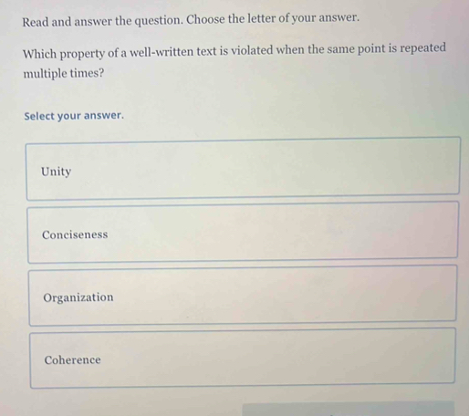 Read and answer the question. Choose the letter of your answer.
Which property of a well-written text is violated when the same point is repeated
multiple times?
Select your answer.
Unity
Conciseness
Organization
Coherence