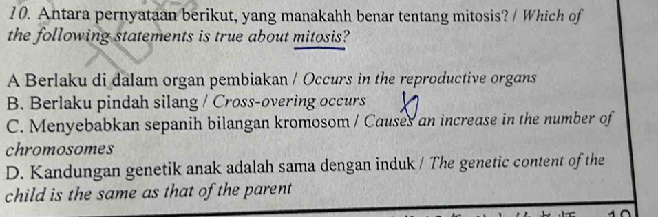 Antara pernyataan berikut, yang manakahh benar tentang mitosis? / Which of
the following statements is true about mitosis?
A Berlaku di dalam organ pembiakan / Occurs in the reproductive organs
B. Berlaku pindah silang / Cross-overing occurs
C. Menyebabkan sepanih bilangan kromosom / Causes an increase in the number of
chromosomes
D. Kandungan genetik anak adalah sama dengan induk / The genetic content of the
child is the same as that of the parent