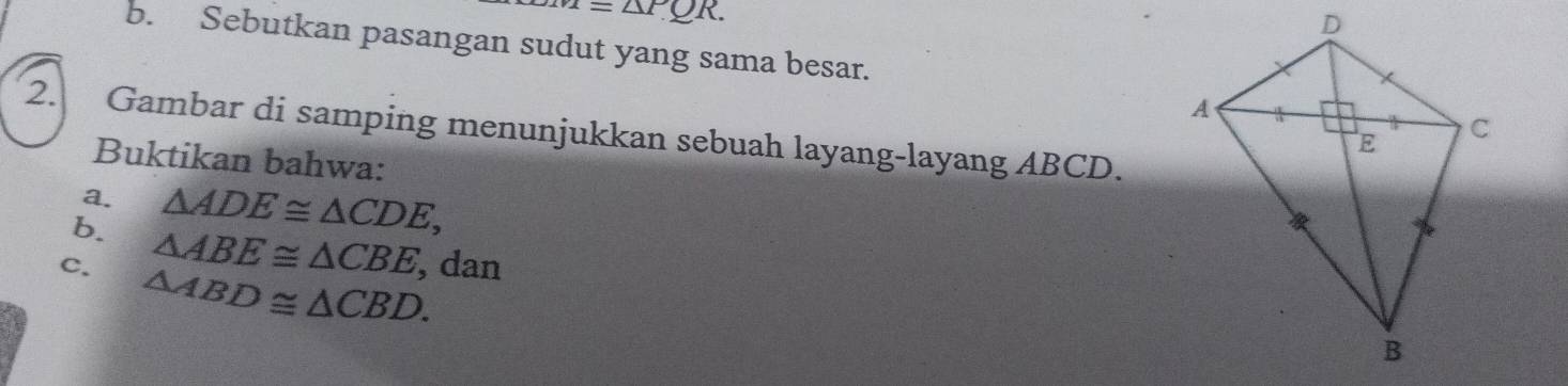 m=△ PQR. 
b. Sebutkan pasangan sudut yang sama besar. 
2. Gambar di samping menunjukkan sebuah layang-layang ABCD. 
Buktikan bahwa: 
a. △ ADE≌ △ CDE, 
b. △ ABE≌ △ CBE , dan 
c. △ ABD≌ △ CBD.