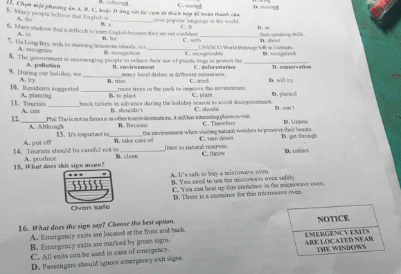 B. collected C. needed D. avoided
I. Chọn một phương án A, B, C, hoặc D ứng với từ/ cụm từ thích hợp để hoàn thành câu.
5. Many people believe that English is
most popular language in the world.
A. the B. a_ C. Ø D. an
6. Many students find it difficult to learn English because they are not confident C. with_ D. about
A. i
their speaking skills
7. Ha Long Bay, with its stunning limestone islands, is a B. for_
A. recognize B. recognition UNESCO World Heritage Site in Vietnam.
8. The government is encouraging people to reduce their use of plastic bags to protect the C. recognizable _D. recognized
A. pollution B. environment C. deforestation D. conservation
many local dishes at different restaurants.
9. During our holiday, we _B. tries C. tried D. will try
A. try
10. Residents suggested _more trees in the park to improve the environment. D. planted
A. planting B. to plant C. plant
11. Tourists _book tickets in advance during the holiday season to avoid disappointment. D. can’t
A. can B. shouldn't C. should
12._ Phú Thọ is not as famous as other tourist destinations, it still has interesting places to visit. C. Therefore D. Unless
A. Although B. Because
13. It's important to the environment when visiting natural wonders to preserve their beauty.
A. put off _B. take care of C. turn down D. get through
litter in natural reserves.
14. Tourists should be careful not to B. clean
A. produce C. throw
15. What does this sign mean? D. collect
A. It’s safe to buy a microwave oven.
B. You need to use the microwave oven safely.
C. You can heat up this container in the microwave oven.
Oven safe D. There is a container for this microwave oven.
16. What does the sign say? Choose the best option.
A. Emergency exits are located at the front and back
B. Emergency exits are marked by green signs. 
C. All exits can be used in case of emergency. 
D. Passengers should ignore emergency exit signs.