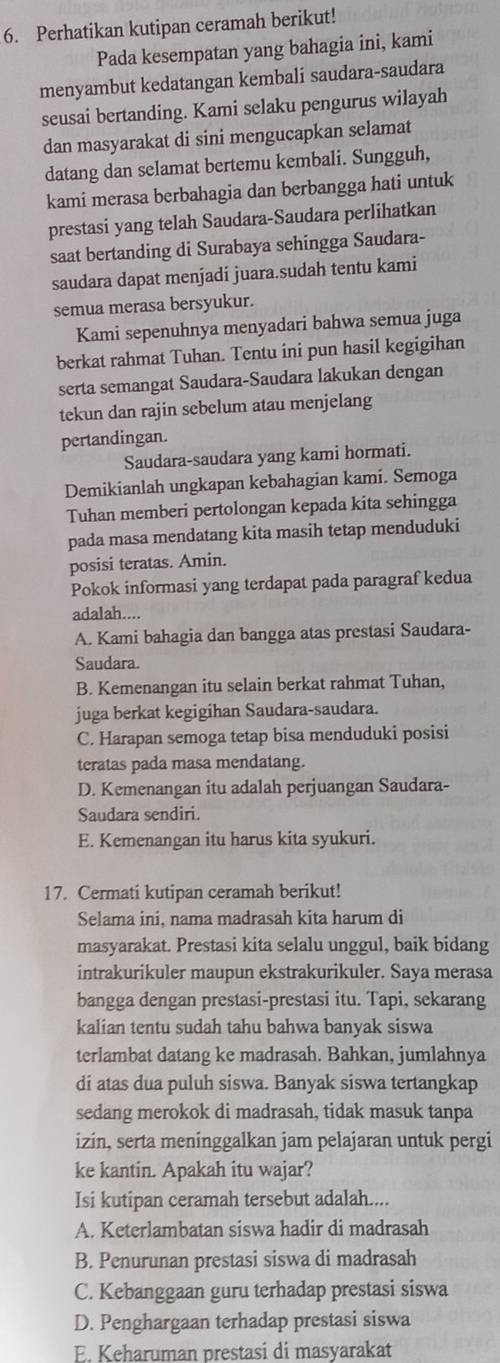 Perhatikan kutipan ceramah berikut!
Pada kesempatan yang bahagia ini, kami
menyambut kedatangan kembali saudara-saudara
seusai bertanding. Kami selaku pengurus wilayah
dan masyarakat di sini mengucapkan selamat
datang dan selamat bertemu kembali. Sungguh,
kami merasa berbahagia dan berbangga hati untuk
prestasi yang telah Saudara-Saudara perlihatkan
saat bertanding di Surabaya sehingga Saudara-
saudara dapat menjadi juara.sudah tentu kami
semua merasa bersyukur.
Kami sepenuhnya menyadari bahwa semua juga
berkat rahmat Tuhan. Tentu ini pun hasil kegigihan
serta semangat Saudara-Saudara lakukan dengan
tekun dan rajin sebelum atau menjelang
pertandingan.
Saudara-saudara yang kami hormati.
Demikianlah ungkapan kebahagian kami. Semoga
Tuhan memberi pertolongan kepada kita sehingga
pada masa mendatang kita masih tetap menduduki
posisi teratas. Amin.
Pokok informasi yang terdapat pada paragraf kedua
adalah....
A. Kami bahagia dan bangga atas prestasi Saudara-
Saudara.
B. Kemenangan itu selain berkat rahmat Tuhan,
juga berkat kegigihan Saudara-saudara.
C. Harapan semoga tetap bisa menduduki posisi
teratas pada masa mendatang.
D. Kemenangan itu adalah perjuangan Saudara-
Saudara sendiri.
E. Kemenangan itu harus kita syukuri.
17. Cermati kutipan ceramah berikut!
Selama ini, nama madrasah kita harum di
masyarakat. Prestasi kita selalu unggul, baik bidang
intrakurikuler maupun ekstrakurikuler. Saya merasa
bangga dengan prestasi-prestasi itu. Tapi, sekarang
kalian tentu sudah tahu bahwa banyak siswa
terlambat datang ke madrasah. Bahkan, jumlahnya
di atas dua puluh siswa. Banyak siswa tertangkap
sedang merokok di madrasah, tidak masuk tanpa
izin, serta meninggalkan jam pelajaran untuk pergi
ke kantin. Apakah itu wajar?
Isi kutipan ceramah tersebut adalah....
A. Keterlambatan siswa hadir di madrasah
B. Penurunan prestasi siswa di madrasah
C. Kebanggaan guru terhadap prestasi siswa
D. Penghargaan terhadap prestasi siswa
E. Keharuman prestasi di masyarakat