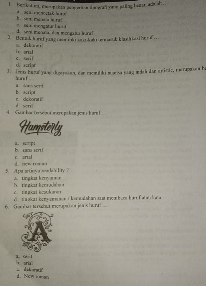 Berikut ini, merupakan pengertian tipografi yang paling benar, adalah .
a. seni mencetak huruf
b. seni menata huruf
c. seni mengatur huruf
d. seni menata, dan mengatur huruf
2. Bentuk huruf yang memiliki kaki-kaki termasuk klasifikasi huruf .
a. dekoratif
b.arial
c. serif
d. script
3. Jenis huruf yang digayakan, dan memiliki nuansa yang indah dan artistic, merupakan be
huruf ....
a. sans serif
b. script
c. dekoratif
d. serif
4. Gambar tersebut merupakan jenis huruf ....
Hamsterly
a. script
b. sans serif
c arial
d. new roman
5. Apa artinya readability?
a. tingkat kenyaman
b. tingkat kemudahan
c. tingkat kesukaran
d. tingkat kenyamanan / kemudahan saat membaca huruf atau kata
6. Gambar tersebut merupakan jenis huruf ....
a. serif
b arial
c. dekoratif
d. New roman