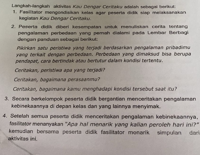 Langkah-langkah aktivitas Kau Dengar Ceritaku adalah sebagai berikut: 
1. Fasilitator mengondisikan kelas agar peserta didik siap melaksanakan 
kegiatan Kau Dengar Ceritaku. 
2. Peserta didik diberi kesempatan untuk menuliskan cerita tentang 
pengalaman perbedaan yang pernah dialami pada Lembar Berbagi 
dengan panduan sebagai berikut: 
Pikirkan satu peristiwa yang terjadi berdasarkan pengalaman pribadimu 
yang terkait dengan perbedaan. Perbedaan yang dimaksud bisa berupa 
pendapat, cara bertindak atau bertutur dalam kondisi tertentu. 
Ceritakan, peristiwa apa yang terjadi? 
Ceritakan, bagaimana perasaanmu? 
Ceritakan, bagaimana kamu menghadapi kondisi tersebut saat itu? 
3. Secara berkelompok peserta didik bergantian menceritakan pengalaman 
kebinekaannya di depan kelas dan yang lainnya menyimak. 
4. Setelah semua peserta didik menceritakan pengalaman kebinekaannya, 
fasilitator menanyakan “Apa hal menarik yang kalian peroleh hari ini?” 
kemudian bersama peserta didik fasilitator menarik simpulan dari 
aktivitas ini.