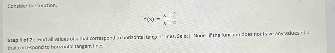 Consider the function.
f(x)= (x-2)/x-4 
Step 1 of 2 : Find all values of x that correspond to horizontal tangent lines. Select "None" if the function does not have any values of x
that correspond to horizontal tangent lines.