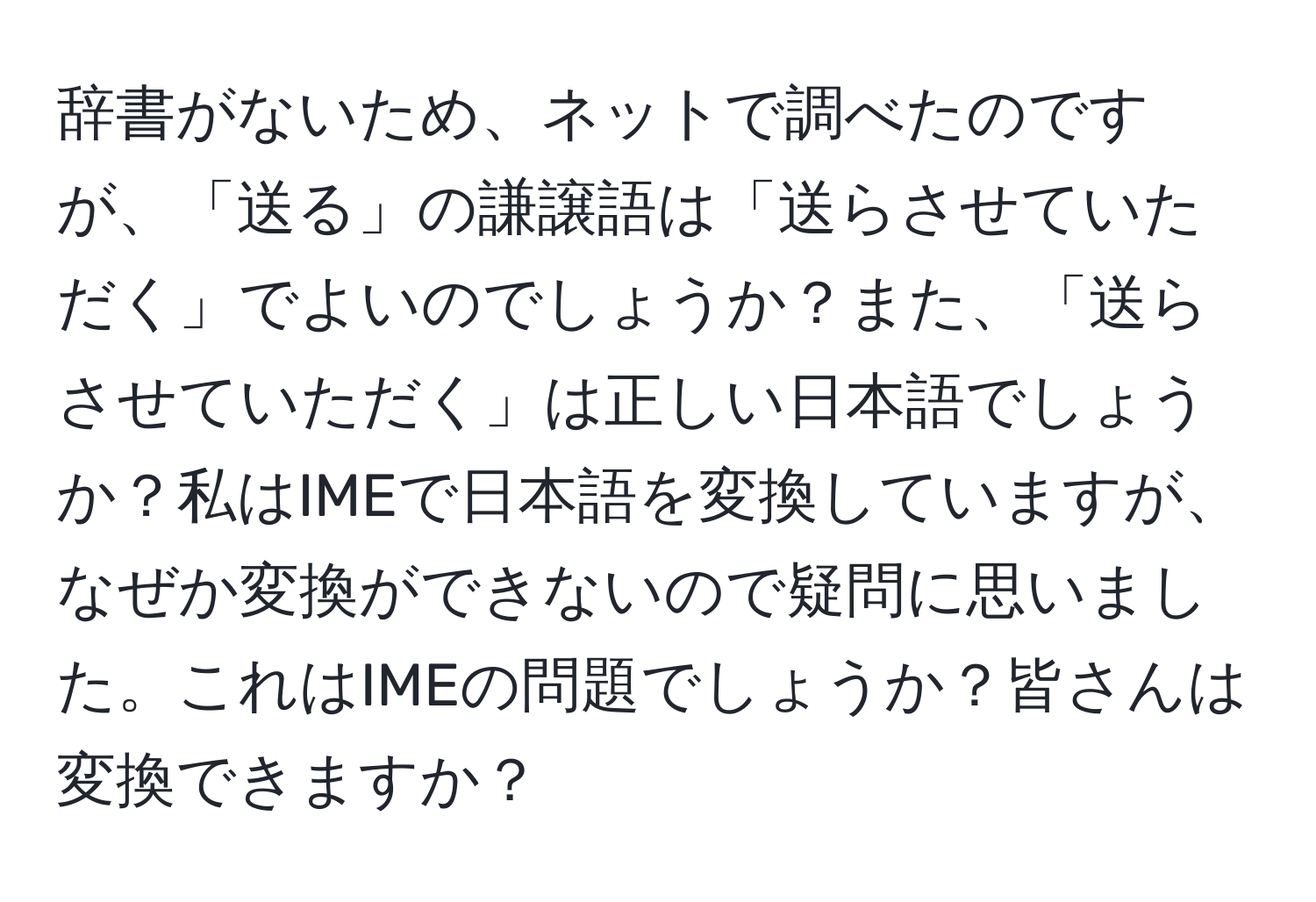 辞書がないため、ネットで調べたのですが、「送る」の謙譲語は「送らさせていただく」でよいのでしょうか？また、「送らさせていただく」は正しい日本語でしょうか？私はIMEで日本語を変換していますが、なぜか変換ができないので疑問に思いました。これはIMEの問題でしょうか？皆さんは変換できますか？