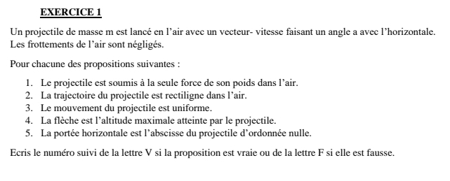 Un projectile de masse m est lancé en l’air avec un vecteur- vitesse faisant un angle a avec l’horizontale. 
Les frottements de l'air sont négligés. 
Pour chacune des propositions suivantes : 
1. Le projectile est soumis à la seule force de son poids dans l’air. 
2. La trajectoire du projectile est rectiligne dans l’air. 
3. Le mouvement du projectile est uniforme. 
4. La flèche est l’altitude maximale atteinte par le projectile. 
5. La portée horizontale est l’abscisse du projectile d’ordonnée nulle. 
Ecris le numéro suivi de la lettre V si la proposition est vraie ou de la lettre F si elle est fausse.