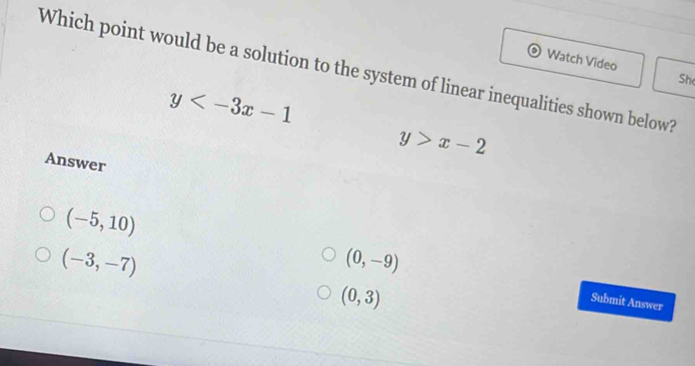 Watch Video
Which point would be a solution to the system of linear inequalities shown below?
Sh
y
y>x-2
Answer
(-5,10)
(-3,-7)
(0,-9)
(0,3)
Submit Answer