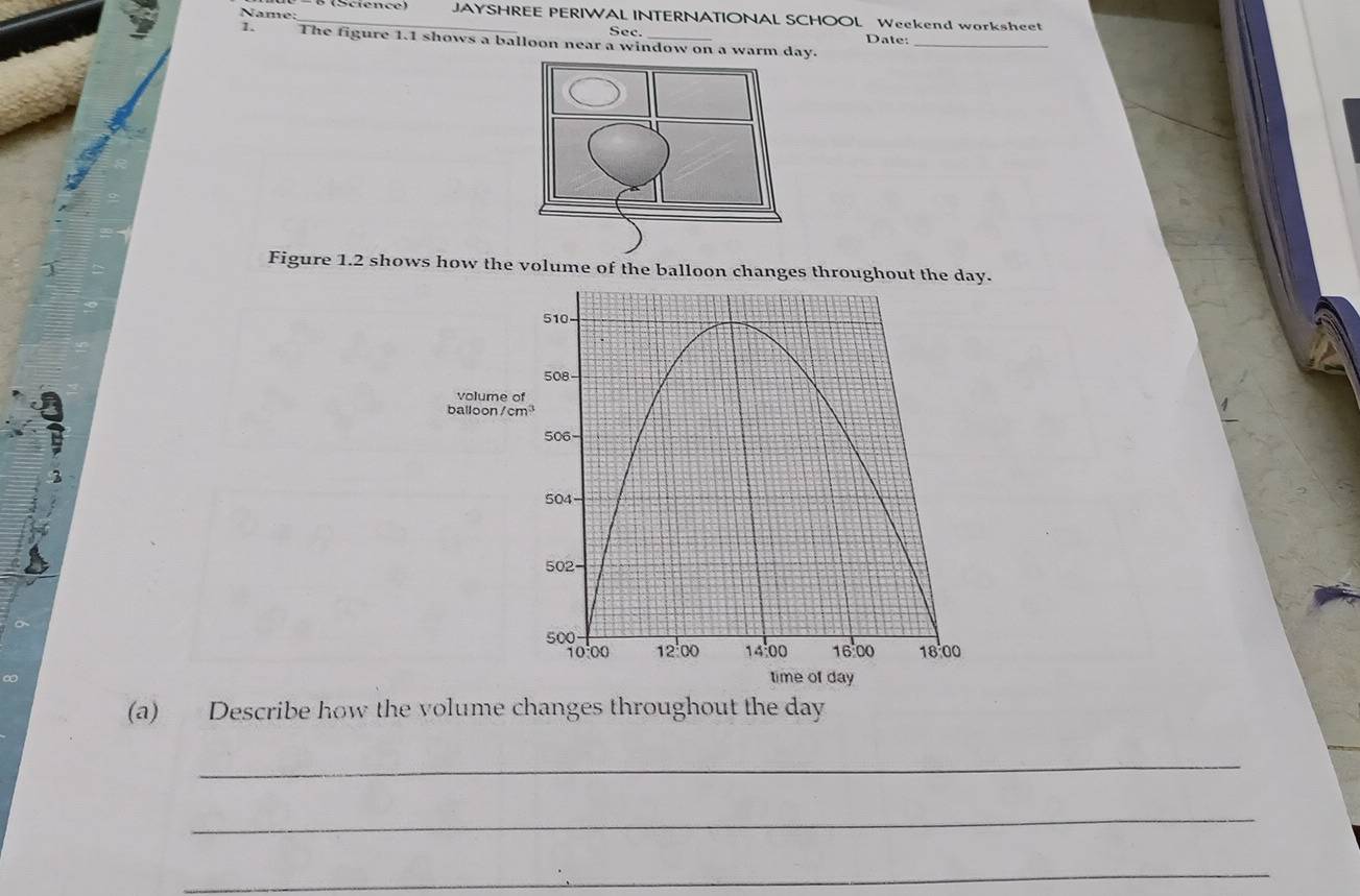 Name: JAYSHREE PERIWAL INTERNATIONAL SCHOOL Weekend worksheet 
Sec. 
1. The figure 1.1 shows a balloon near a window on a warm day. Date:_ 
Figure 1.2 shows how the volume of the balloon changes throughout the day. 
volume o 
balloon/ cm
f day
(a) Describe how the volume changes throughout the day
_ 
_ 
_