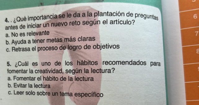 ¿Qué importancia se le da a la plantación de preguntas 6
antes de iniciar un nuevo reto según el artículo?
a. No es relevante
b. Ayuda a tener metas más claras 7
c. Retrasa el proceso de logro de objetivos
.
5. ¿Cuál es uno de los hábitos recomendados para
fomentar la creatividad, según la lectura?
a. Fomentar el hábito de la lectura
b. Evitar la lectura
c. Leer solo sobre un tema específico