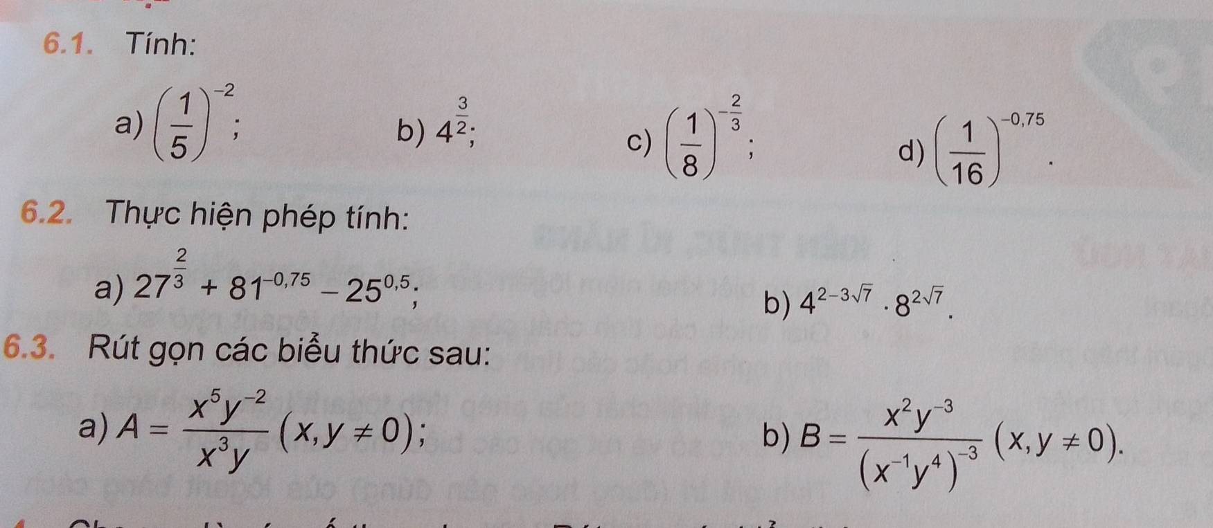 Tính: 
a) ( 1/5 )^-2; 
b) 4^(frac 3)2; 
c) ( 1/8 )^- 2/3 ; 
d) ( 1/16 )^-0,75. 
6.2. Thực hiện phép tính: 
a) 27^(frac 2)3+81^(-0,75)-25^(0.5); 
b) 4^(2-3sqrt(7))· 8^(2sqrt(7)). 
6.3. Rút gọn các biểu thức sau: 
a) A= (x^5y^(-2))/x^3y (x,y!= 0); b) B=frac x^2y^(-3)(x^(-1)y^4)^-3(x,y!= 0).