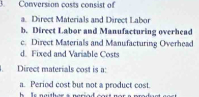 Conversion costs consist of
a. Direct Materials and Direct Labor
b. Direct Labor and Manufacturing overhead
c. Direct Materials and Manufacturing Overhead
d. Fixed and Variable Costs
. Direct materials cost is a:
a. Period cost but not a product cost.