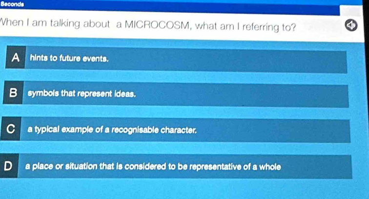 Seconds
When I am talking about a MICROCOSM, what am I referring to?
A hints to future events.
B symbols that represent ideas.
a typical example of a recognisable character.
a place or situation that is considered to be representative of a whole