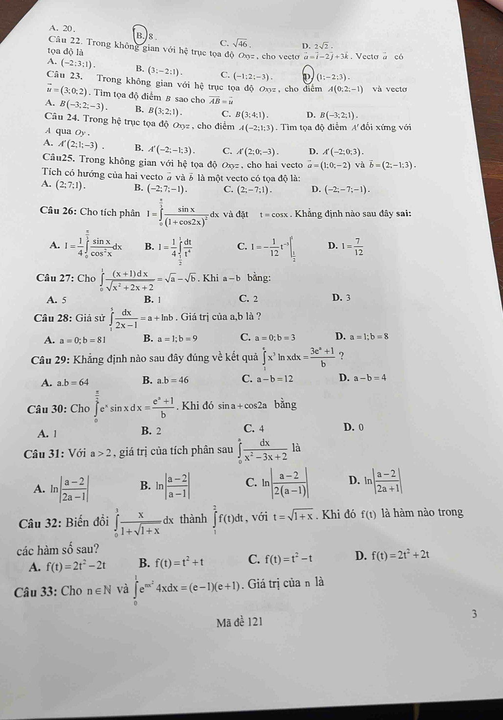 A. 20.
B. 8.
C. sqrt(46). D. 2sqrt(2).
Câu 22. Trong không gian với hệ trục tọa độ Oŋz , cho vectơ vector a=vector i-2vector j+3vector k
tọa độ là . Vecto a có
A. (-2;3;1). B. (3;-2:1). C. (-1;2;-3). ρ (1;-2;3).
Câu 23. Trong không gian vdot odot 1 hệ trục tọa độ Oxyz, cho diểm A(0;2;-1) và vecto
vector u=(3;0;2). Tìm tọa độ điểm B sao cho vector AB=vector u
A. B(-3;2;-3). B. B(3;2;1). C. B(3;4;1). D. B(-3;2;1).
Câu 24. Trong hệ trục tọa độ Oxyz , cho điểm A(-2;1;3). Tìm tọa độ điểm A đối xứng với
A qua Oy .
A. A'(2;1;-3). B. A'(-2;-1;3). C. A'(2;0;-3). D. A'(-2;0;3).
Câu25. Trong không gian với hệ tọa độ Oxyz, cho hai vecto vector a=(1;0;-2) và vector b=(2;-1;3).
Tích có hướng của hai vecto # và 3 là một vecto có tọa độ là:
A. (2;7;1). B. (-2;7;-1). C. (2;-7;1). D. (-2;-7;-1).
Câu 26: Cho tích phân I=∈tlimits _0^((frac π)3)frac sin x(1+cos 2x)^2d dx và đặt t=cos x. Khẳng định nào sau đây sai:
A. I= 1/4 ∈tlimits _0^((frac π)3) sin x/cos^2x dx B. I= 1/4 ∈tlimits _ 1/2 ^1 dt/t^4  C. I=- 1/12 t^(-3)|_ 1/2 ^1 D. 1= 7/12 
Câu 27: Cho ∈tlimits _0^(1frac (x+1)dx)sqrt(x^2+2x+2)=sqrt(a)-sqrt(b). Khi a-b bằng:
A. 5 B. 1 C. 2 D. 3
Câu 28: Giả sử ∈tlimits _1^(5frac dx)2x-1=a+ln b. Giá trị của a,b là ?
A. a=0;b=81 B. a=1;b=9 C. a=0;b=3 D. a=1;b=8
Câu 29: Khẳng định nào sau đây đúng về kết quả ∈tlimits _0^(ex^3)ln xdx= (3e^a+1)/b  ?
A. a.b=64
B. a.b=46 C. a-b=12 D. a-b=4
Câu 30: Cho ∈tlimits _0^((frac π)2)e^xsin xdx= (e^a+1)/b . Khi đó sin a+cos 2a bằng
A. 1 B. 2 C. 4 D. 0
là
Câu 31: Với a>2 , giá trị của tích phân sau ∈tlimits _0^(afrac dx)x^2-3x+2 ^10
A. ln | (a-2)/2a-1 | B. ln | (a-2)/a-1 | ln | (a-2)/2(a-1) | D. ln | (a-2)/2a+1 |
C.
Câu 32: Biến đổi ∈tlimits _0^(3frac x)1+sqrt(1+x)dx thành ∈tlimits _1^(2f(t)dt , với t=sqrt 1+x). Khi đó f(t) là hàm nào trong
các hàm shat o sau?
A. f(t)=2t^2-2t B. f(t)=t^2+t C. f(t)=t^2-t D. f(t)=2t^2+2t
Câu 33: Cho n∈ N và ∈tlimits _0^(1e^mx^2)4xdx=(e-1)(e+1). Giá trị của n là
Mã đề 121
3