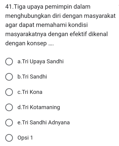 Tiga upaya pemimpin dalam
menghubungkan diri dengan masyarakat
agar dapat memahami kondisi
masyarakatnya dengan efektif dikenal
dengan konsep ....
a.Tri Upaya Sandhi
b.Tri Sandhi
c.Tri Kona
d.Tri Kotamaning
e.Tri Sandhi Adnyana
Opsi 1