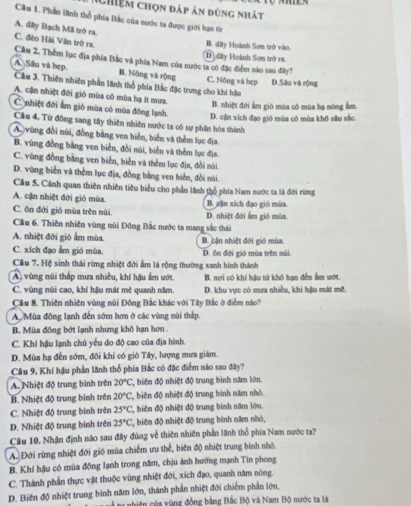 Nhiệm chọn đáp án đúng nhát
Câu 1. Phần lãnh thổ phía Bắc của nước ta được giới hạn từ
A. dây Bạch Mã trở ra.
C. đèo Hải Vân trở ra.
B. dãy Hoành Sơn trở vào.
Ddây Hoành Sơn trở ra.
Câu 2. Thêm lục địa phía Bắc và phía Nam của nước ta có đặc điểm nào sau đây?
A. Sâu và hẹp. B. Nông và rộng C. Nông và hẹp D.Sâu và rộng
Câu 3. Thiên nhiên phần lãnh thổ phía Bắc đặc trưng cho khí hậu
A. cận nhiệt đới gió mùa cô mùa hạ ít mưa. B. nhiệt đới ẩm gió mùa có mùa hạ nóng ẩm.
C. nhiệt đới ẩm gió mùa có mùa đông lạnh. D. cận xích đạo gió mùa cô mùa khō sâu sắc.
Câu 4. Từ động sang tây thiên nhiên nước ta có sự phần hóa thành
A.vùng đồi núi, đồng bằng ven biển, biển và thêm lục địa
B. vùng đồng bằng ven biển, đồi núi, biển và thêm lục địa.
C. vùng đồng bằng ven biển, biển và thêm lục địa, đồi núi.
D. vùng biển và thêm lục địa, đồng bằng ven biển, đồi núi.
Câu 5. Cảnh quan thiên nhiên tiêu biểu cho phần lãnh thổ phía Nam nước ta là đới rừng
A. cận nhiệt đới gió mùa. B. gận xích đạo gió mùa.
C. ôn đới gió mùa trên núi. D. nhiệt đới ẩm giỏ mùa.
Câu 6. Thiên nhiên vùng nủi Đông Bắc nước ta mang sắc thái
A. nhiệt đới gió ẩm mùa. B. cận nhiệt đới gió mùa.
C. xích đạo ẩm gió mùa. D. ôn đới gió mùa trên núi
Cầu 7. Hệ sinh thái rừng nhiệt đới ẩm lá rộng thường xanh hình thành
A vùng núi thấp mưa nhiều, khí hậu ẩm ướt. B. nơi có khí hậu tử khô hạn đền ẩm ướt.
C. vùng núi cao, khí hậu mát mẻ quanh năm. D. khu vực có mưa nhiều, khi hậu mát mẽ.
Cầu 8. Thiên nhiên vùng núi Đông Bắc khác với Tây Bắc ở điểm nào?
A. Mùa đồng lạnh đến sớm hơn ở các vùng núi thấp.
B. Mùa đồng bớt lạnh nhưng khô hạn hơn .
C. Khi hậu lạnh chủ yếu do độ cao của địa hình.
D. Mùa hạ đến sớm, đôi khi có gió Tây, lượng mưa giảm.
Câu 9. Khí hậu phần lãnh thổ phía Bắc có đặc điểm nào sau đây?
A. Nhiệt độ trung bình trên 20°C , biên độ nhiệt độ trung bình năm lớn.
B. Nhiệt độ trung bình trên 20°C T, biên độ nhiệt độ trung bình năm nhỏ.
C. Nhiệt độ trung bình trên 25°C , biên độ nhiệt độ trung bình năm lớn.
D. Nhiệt độ trung binh trên 25°C *, biên độ nhiệt độ trung bình năm nhỏ,
Câu 10. Nhận định nào sau đây đúng về thiên nhiên phần lãnh thổ phía Nam nước ta?
A. Đới rừng nhiệt đới gió mùa chiếm ưu thể, biên độ nhiệt trung bình nhỏ.
B. Khí hậu có mùa đông lạnh trong năm, chịu ảnh hưởng mạnh Tín phong
C. Thành phần thực vật thuộc vùng nhiệt đới, xích đạo, quanh năm nông.
D. Biên độ nhiệt trung bình năm lớn, thành phần nhiệt đới chiếm phần lớn.
Đ à t nhiên của vùng đồng bằng Bắc Bộ và Nam Bộ nước ta là