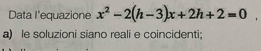 Data l'equazione x^2-2(h-3)x+2h+2=0, 
a) le soluzioni siano reali e coincidenti;